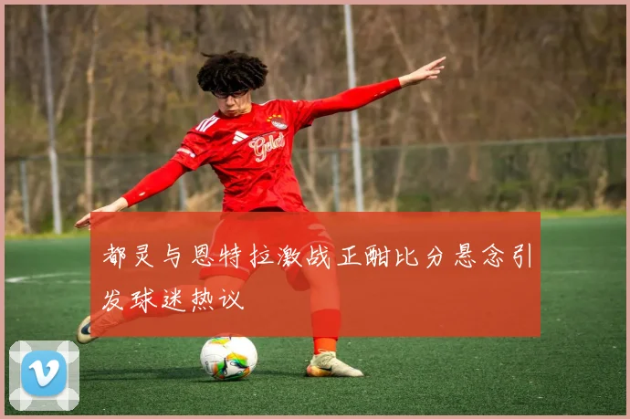 都灵与恩特拉激战正酣比分悬念引发球迷热议