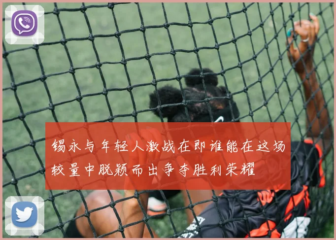 锡永与年轻人激战在即谁能在这场较量中脱颖而出争夺胜利荣耀