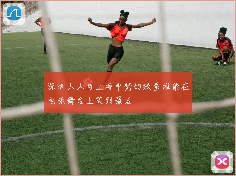 深圳人人与上海申梵的较量谁能在电竞舞台上笑到最后