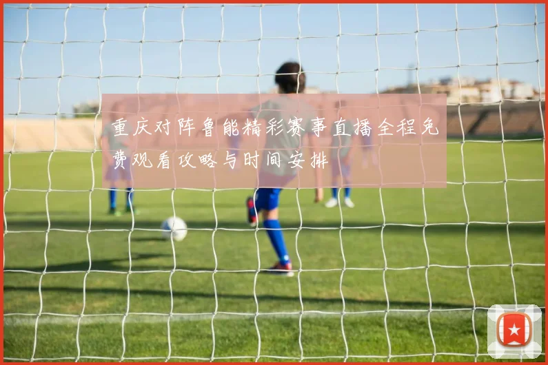 重庆对阵鲁能精彩赛事直播全程免费观看攻略与时间安排