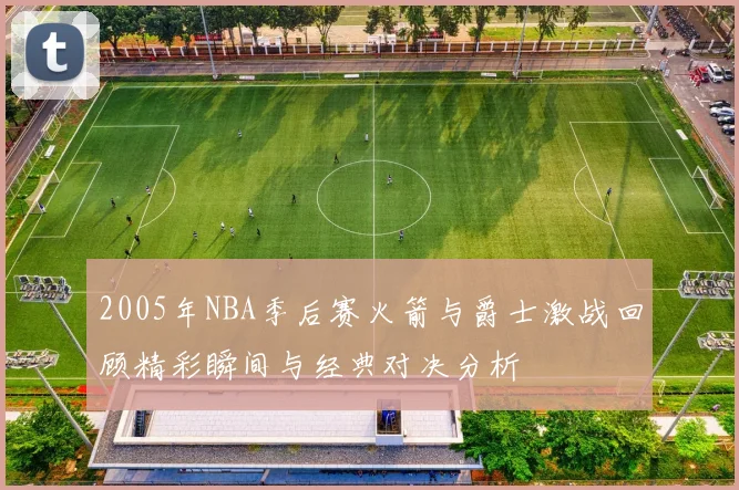 2005年NBA季后赛火箭与爵士激战回顾精彩瞬间与经典对决分析