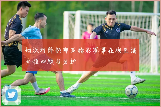切沃对阵热那亚精彩赛事在线直播全程回顾与分析