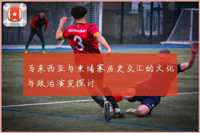 马来西亚与柬埔寨历史交汇的文化与政治演变探讨