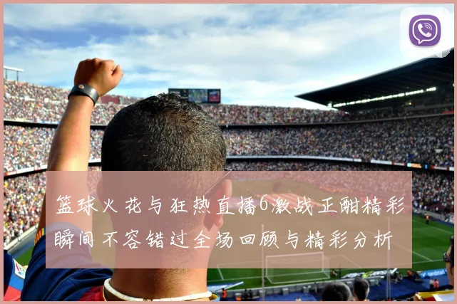 篮球火花与狂热直播6激战正酣精彩瞬间不容错过全场回顾与精彩分析