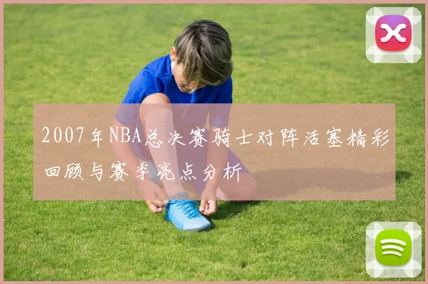 2007年NBA总决赛骑士对阵活塞精彩回顾与赛季亮点分析