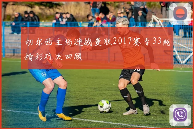 切尔西主场迎战曼联2017赛季33轮精彩对决回顾