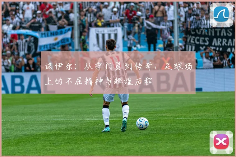 诺伊尔：从守门员到传奇，足球场上的不屈精神与辉煌历程