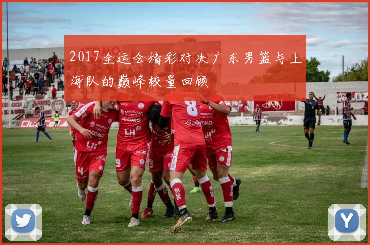 2017全运会精彩对决广东男篮与上海队的巅峰较量回顾