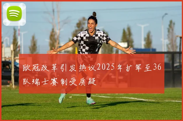 欧冠改革引发热议2025年扩军至36队瑞士赛制受质疑