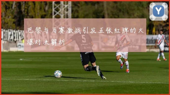 巴黎与马赛激战引发五张红牌的火爆对决解析