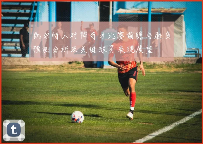 凯尔特人对阵奇才比赛前瞻与胜负预测分析及关键球员表现展望