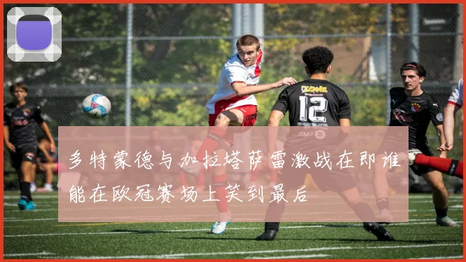 多特蒙德与加拉塔萨雷激战在即谁能在欧冠赛场上笑到最后