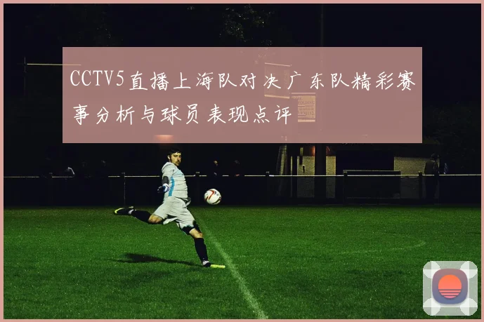 CCTV5直播上海队对决广东队精彩赛事分析与球员表现点评