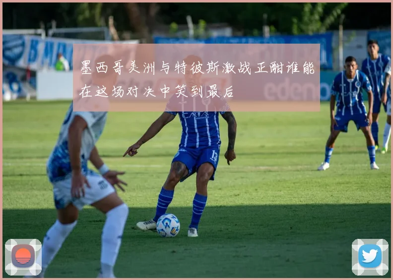 墨西哥美洲与特彼斯激战正酣谁能在这场对决中笑到最后