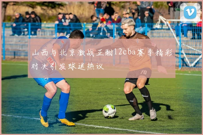 山西与北京激战正酣12cba赛季精彩对决引发球迷热议