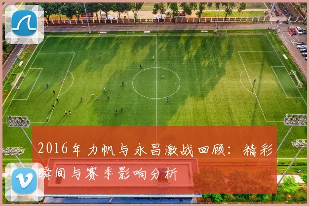 2016年力帆与永昌激战回顾：精彩瞬间与赛季影响分析
