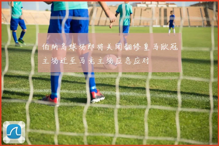 伯纳乌球场即将关闭翻修皇马欧冠主场迁至马竞主场应急应对